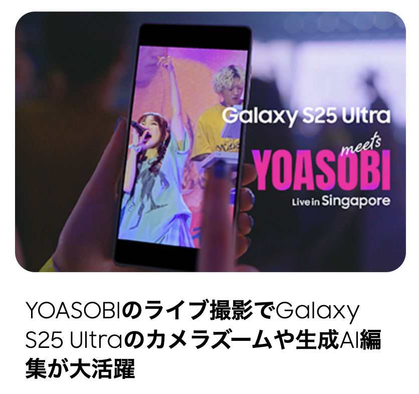 스마트폰 촬영 관련 일본어 기사 3개의 썸네일 이미지와 제목.
						첫 번째 이미지는 'Galaxy S25 Ultra meets YOASOBI'라는 문구와 함께, 공연장에서 스마트폰으로 라이브 무대를 촬영하는 장면.
						두 번째 이미지는 야경을 배경으로 스마트폰으로 사진을 촬영하는 모습.
						세 번째 이미지는 밤하늘의 불꽃놀이(꽃불)를 스마트폰으로 촬영하는 모습.
						각 기사 제목은 다음과 같다:
						YOASOBI의 라이브 촬영에서 Galaxy S25 Ultra의 카메라 줌과 생성 AI가 활약
						스마트폰으로 야경을 촬영하고 싶다! 포인트와 추천 촬영법 설명
						스마트폰으로 불꽃놀이 사진 잘 찍는 법? 예쁘게 촬영하는 팁과 설정 소개